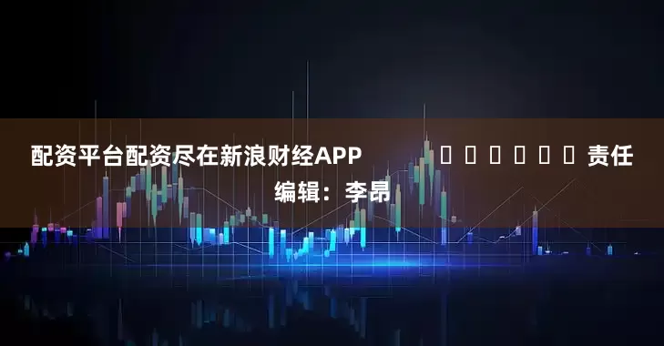 配资平台配资尽在新浪财经APP            						责任编辑：李昂